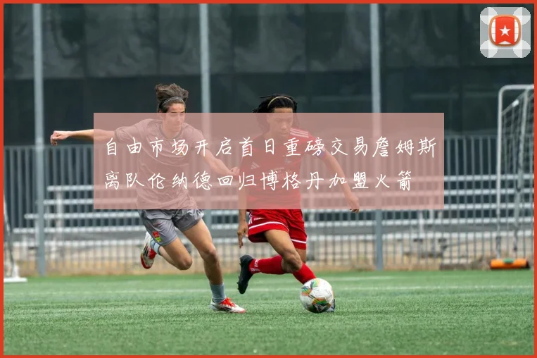 自由市场开启首日重磅交易詹姆斯离队伦纳德回归博格丹加盟火箭