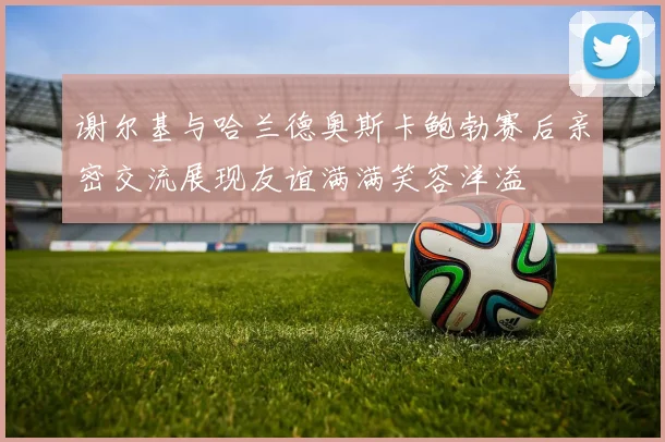 谢尔基与哈兰德奥斯卡鲍勃赛后亲密交流展现友谊满满笑容洋溢