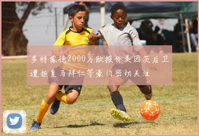 多特蒙德2000万欧报价美因茨后卫遭拒皇马拜仁等豪门密切关注