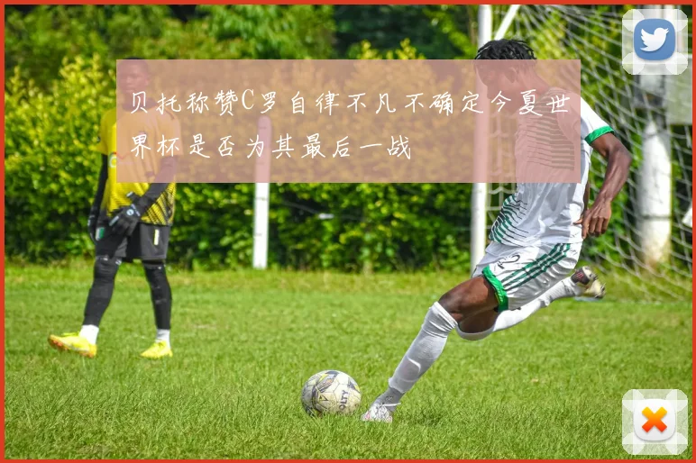 贝托称赞C罗自律不凡不确定今夏世界杯是否为其最后一战