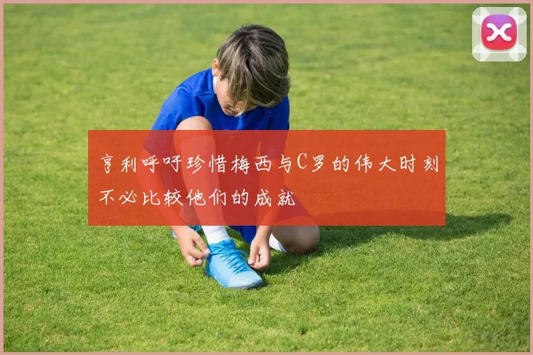 亨利呼吁珍惜梅西与C罗的伟大时刻不必比较他们的成就
