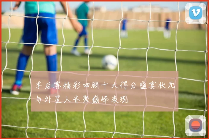 季后赛精彩回顾十大得分盛宴状元与外星人齐聚巅峰表现