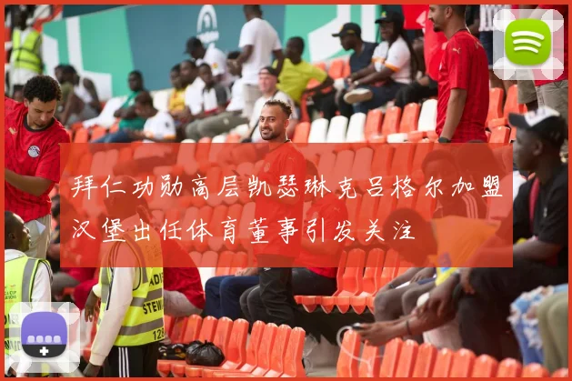 拜仁功勋高层凯瑟琳克吕格尔加盟汉堡出任体育董事引发关注