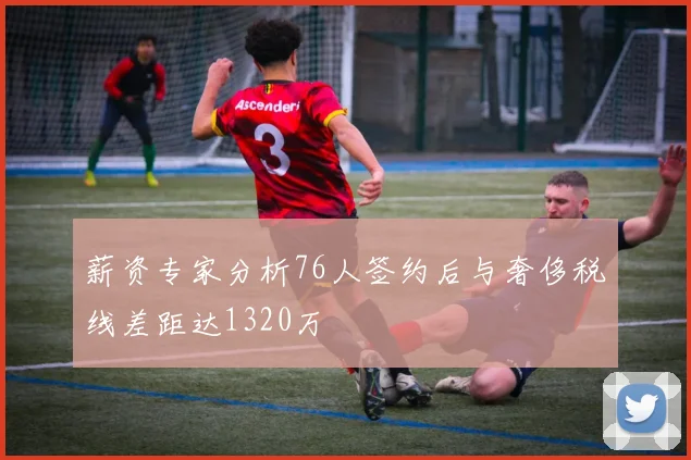 薪资专家分析76人签约后与奢侈税线差距达1320万