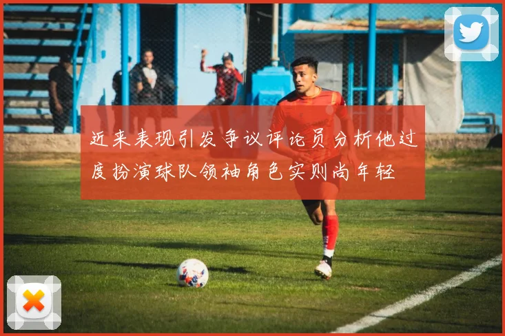 近来表现引发争议评论员分析他过度扮演球队领袖角色实则尚年轻