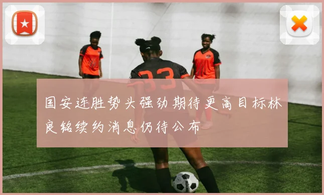国安连胜势头强劲期待更高目标林良铭续约消息仍待公布