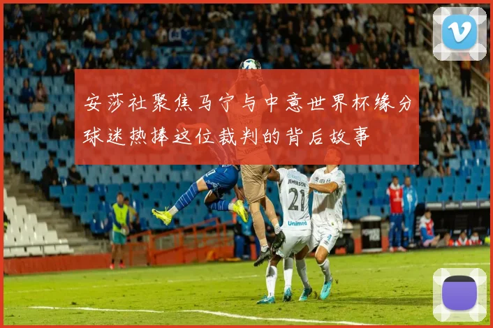 安莎社聚焦马宁与中意世界杯缘分球迷热捧这位裁判的背后故事