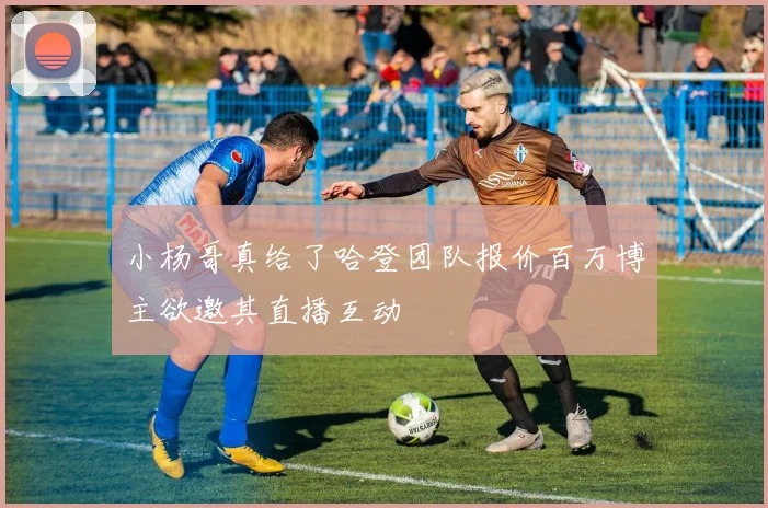 小杨哥真给了哈登团队报价百万博主欲邀其直播互动