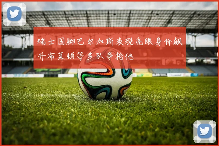 瑞士国脚巴尔加斯表现亮眼身价飙升布莱顿等多队争抢他