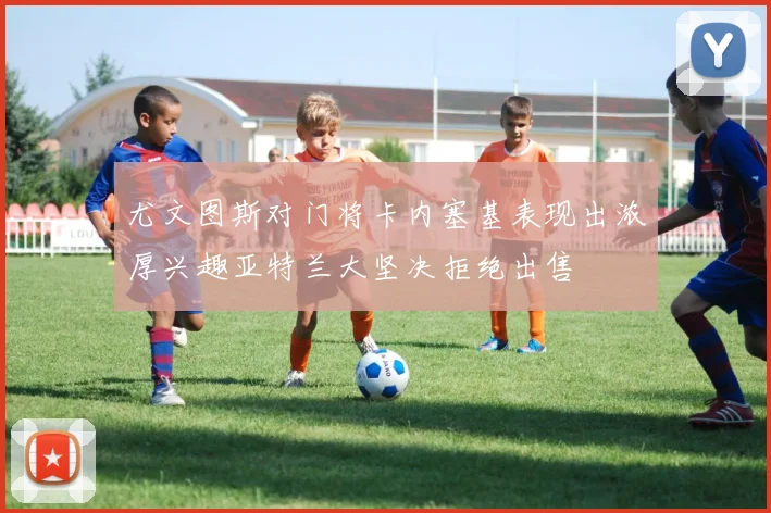 尤文图斯对门将卡内塞基表现出浓厚兴趣亚特兰大坚决拒绝出售