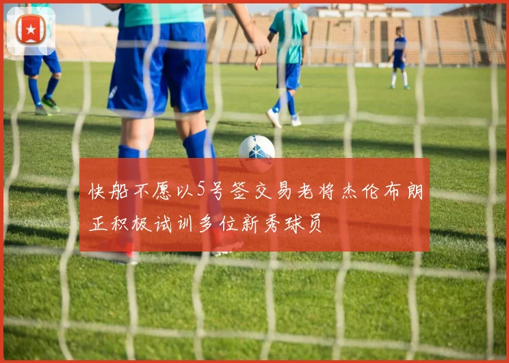 快船不愿以5号签交易老将杰伦布朗正积极试训多位新秀球员