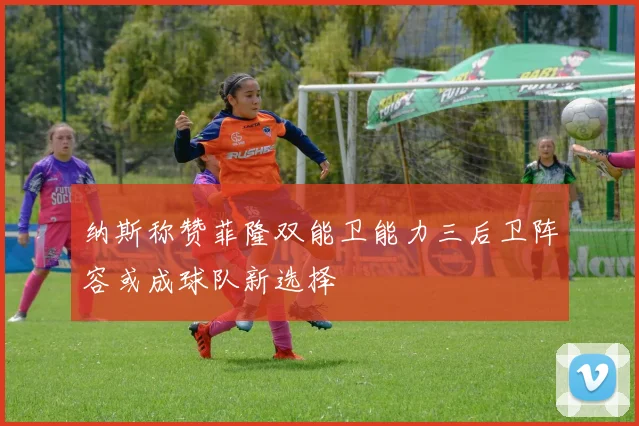 纳斯称赞菲隆双能卫能力三后卫阵容或成球队新选择