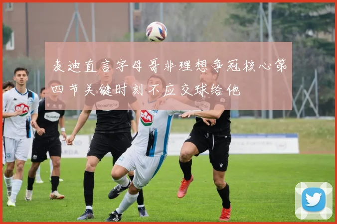 麦迪直言字母哥非理想争冠核心第四节关键时刻不应交球给他